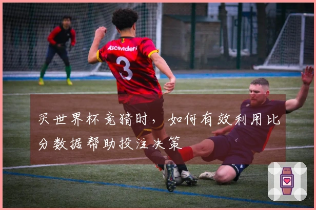 买世界杯竞猜时，如何有效利用比分数据帮助投注决策