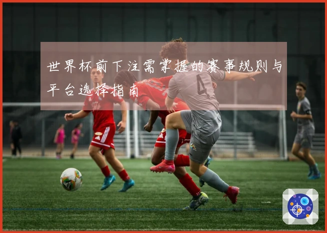 世界杯前下注需掌握的赛事规则与平台选择指南