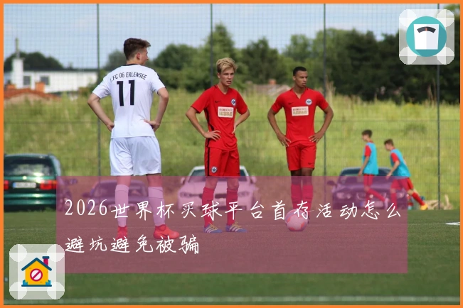 2026世界杯买球平台首存活动怎么避坑避免被骗
