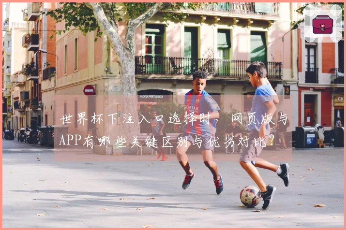世界杯下注入口选择时，网页版与APP有哪些关键区别与优劣对比？