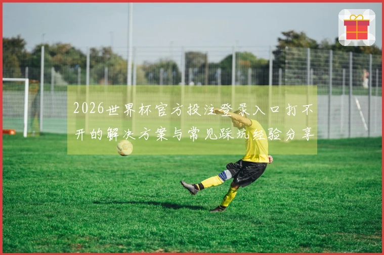 2026世界杯官方投注登录入口打不开的解决方案与常见踩坑经验分享