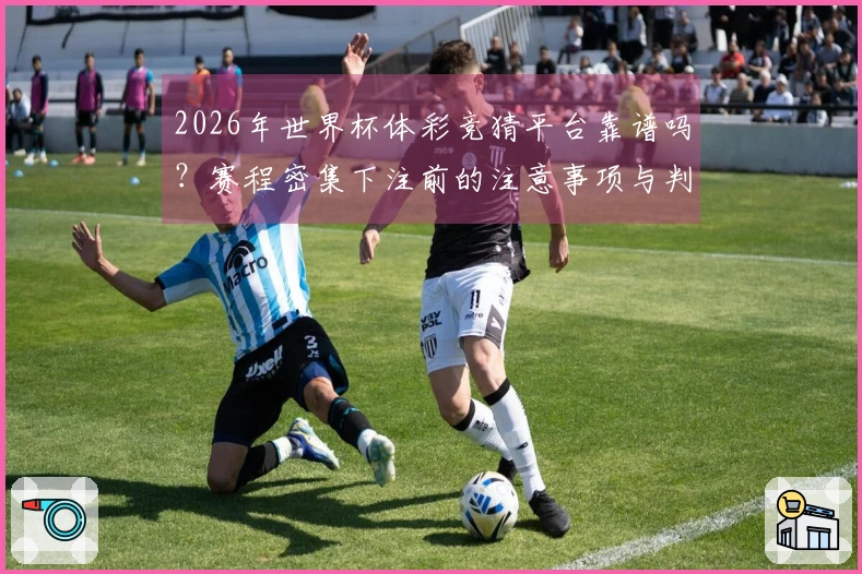 2026年世界杯体彩竞猜平台靠谱吗？赛程密集下注前的注意事项与判断方法